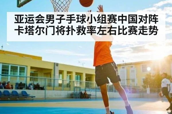 亚运会男子手球小组赛中国对阵卡塔尔门将扑救率左右比赛走势